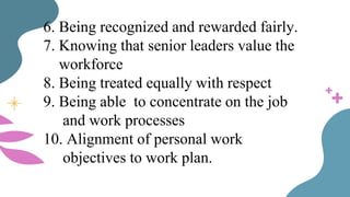 6. Being recognized and rewarded fairly.
7. Knowing that senior leaders value the
workforce
8. Being treated equally with respect
9. Being able to concentrate on the job
and work processes
10. Alignment of personal work
objectives to work plan.
 