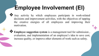 Employee Involvement (EI)
❖ Any activity by which employees participate in work-related
decisions and improvement activities, with the objectives of tapping
the creative energies of all employees and improving their
motivation.
❖ Employee suggestion system is a management tool for submission ,
evaluation, and implementation of an employee’s idea to save cost,
increase quality, or improve other elements of work such as safety.
 