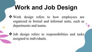 Work and Job Design
❖ Work design refers to how employees are
organized in formal and informal units, such as
departments and teams.
❖ Job design refers to responsibilities and tasks
assigned to individuals.
 