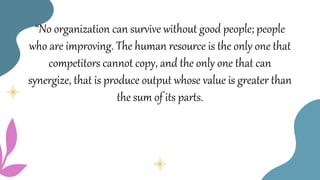 “No organization can survive without good people; people
who are improving. The human resource is the only one that
competitors cannot copy, and the only one that can
synergize, that is produce output whose value is greater than
the sum of its parts.
 