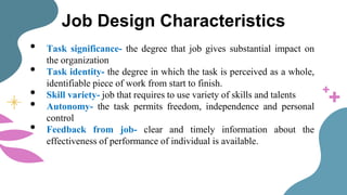Job Design Characteristics
• Task significance- the degree that job gives substantial impact on
the organization
• Task identity- the degree in which the task is perceived as a whole,
identifiable piece of work from start to finish.
• Skill variety- job that requires to use variety of skills and talents
• Autonomy- the task permits freedom, independence and personal
control
• Feedback from job- clear and timely information about the
effectiveness of performance of individual is available.
 