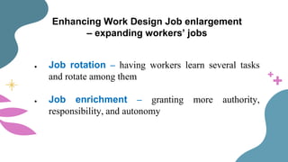 Enhancing Work Design Job enlargement
– expanding workers’ jobs
● Job rotation – having workers learn several tasks
and rotate among them
● Job enrichment – granting more authority,
responsibility, and autonomy
 