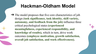 Hackman-Oldham Model
➔ The model proposes that five core characteristics of job
design (task significance, task identity, skill variety,
autonomy, and feedback from the job) influence three
critical psychological states (experienced
meaningfulness, experienced responsibility, and
knowledge of results), which in turn, drive work
outcomes (employee motivation, growth satisfaction,
overall job satisfaction, and work effectiveness).
 