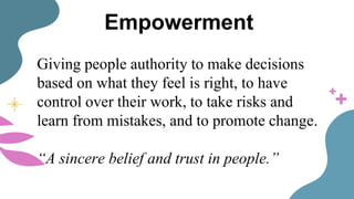 Empowerment
Giving people authority to make decisions
based on what they feel is right, to have
control over their work, to take risks and
learn from mistakes, and to promote change.
“A sincere belief and trust in people.”
 