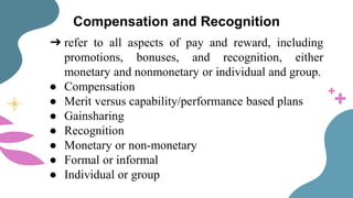 Compensation and Recognition
➔ refer to all aspects of pay and reward, including
promotions, bonuses, and recognition, either
monetary and nonmonetary or individual and group.
● Compensation
● Merit versus capability/performance based plans
● Gainsharing
● Recognition
● Monetary or non-monetary
● Formal or informal
● Individual or group
 