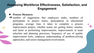 Assessing Workforce Effectiveness, Satisfaction, and
Engagement
● Process Measures
➔ number of suggestions that employees make, numbers of
participants in project teams, participation in educational
programs, average time it takes to complete a process
improvement project, whether teams are getting better, smarter,
and faster at performing improvements, improvements in team
selection and planning processes, frequency of use of quality
improvement tools, employee understanding of problem-solving
approaches, and senior management involvement.
 