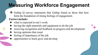 Measuring Workforce Engagement
❖ Gallup Q survey statements that Gallup found as those that best
form the foundation of strong feelings of engagement.
Factors include:
● what is expected in one’s work
● having the right materials and equipment to do the job
● receiving recognition and feedback on progress and development
● having opinions that count
● feeling of importance of the job
● opportunities to learn grow and develop
 