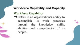 Workforce Capability and Capacity
Workforce Capability
➔ refers to an organization’s ability to
accomplish its work processes
through the knowledge, skills,
abilities, and competencies of its
people.
 