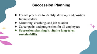 Succession Planning
● Formal processes to identify, develop, and position
future leaders
● Mentoring, coaching, and job rotation
● Career paths and progression for all employees
● Succession planning is vital to long-term
sustainability
 
