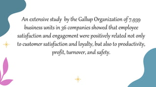 An extensive study by the Gallup Organization of 7,939
business units in 36 companies showed that employee
satisfaction and engagement were positively related not only
to customer satisfaction and loyalty, but also to productivity,
profit, turnover, and safety.
 
