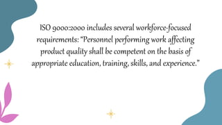 ISO 9000:2000 includes several workforce-focused
requirements: “Personnel performing work affecting
product quality shall be competent on the basis of
appropriate education, training, skills, and experience.”
 