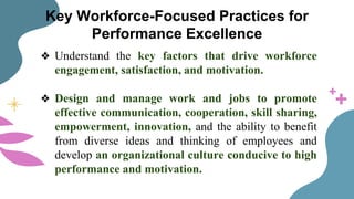 Key Workforce-Focused Practices for
Performance Excellence
❖ Understand the key factors that drive workforce
engagement, satisfaction, and motivation.
❖ Design and manage work and jobs to promote
effective communication, cooperation, skill sharing,
empowerment, innovation, and the ability to benefit
from diverse ideas and thinking of employees and
develop an organizational culture conducive to high
performance and motivation.
 