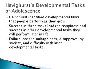 





Havighurst identified developmental tasks
that people perform as they grow.
Success in these tasks leads to happiness and
success in other developmental tasks they
will perform later in life.
Failure leads to unhappiness, disapproval by
society, and difficulty with later
developmental tasks.

 