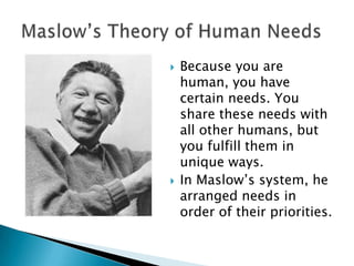 



Because you are
human, you have
certain needs. You
share these needs with
all other humans, but
you fulfill them in
unique ways.
In Maslow’s system, he
arranged needs in
order of their priorities.

 