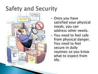 



Once you have
satisfied your physical
needs, you can
address other needs.
You need to feel safe
from physical danger.
You need to feel
secure in daily
routines so you know
what to expect from
life.

 