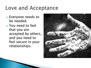 



Everyone needs to
be needed.
You need to feel
that you are
accepted by others,
and you need to
feel secure in your
relationships.

 