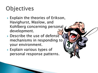 





Explain the theories of Erikson,
Havighurst, Maslow, and
Kohlberg concerning personal
development.
Describe the use of defense
mechanisms in responding to
your environment.
Explain various types of
personal response patterns.

 