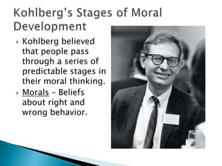 



Kohlberg believed
that people pass
through a series of
predictable stages in
their moral thinking.
Morals – Beliefs
about right and
wrong behavior.

 