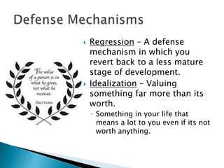 



Regression – A defense
mechanism in which you
revert back to a less mature
stage of development.
Idealization – Valuing
something far more than its
worth.
◦ Something in your life that
means a lot to you even if its not
worth anything.

 