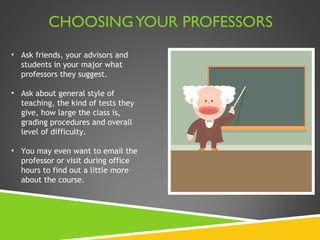 CHOOSING YOUR PROFESSORS Ask friends, your advisors and students in your major what professors they suggest.  Ask about general style of teaching, the kind of tests they give, how large the class is, grading procedures and overall level of difficulty.  You may even want to email the professor or visit during office hours to find out a little more about the course.  