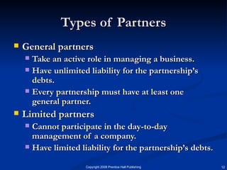 Types of Partners General partners Take an active role in managing a business. Have unlimited liability for the partnership’s debts. Every partnership must have at least one general partner. Limited partners Cannot participate in the day-to-day management of a company.  Have limited liability for the partnership’s debts.  
