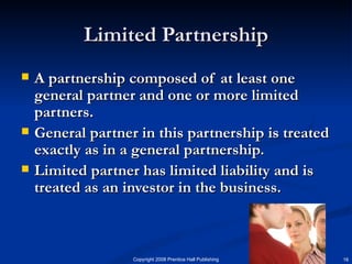 Limited Partnership A partnership composed of at least one general partner and one or more limited partners. General partner in this partnership is treated exactly as in a general partnership. Limited partner has limited liability and is treated as an investor in the business.  