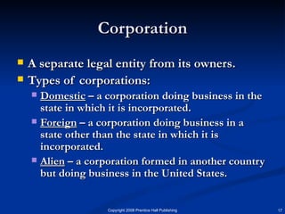 Corporation A separate legal entity from its owners. Types of corporations: Domestic  – a corporation doing business in the state in which it is incorporated. Foreign  – a corporation doing business in a state other than the state in which it is incorporated.  Alien  – a corporation formed in another country but doing business in the United States.  