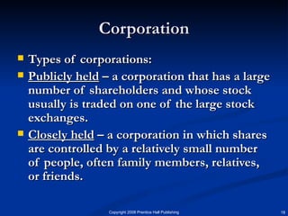 Corporation Types of corporations: Publicly held  – a corporation that has a large number of shareholders and whose stock usually is traded on one of the large stock exchanges. Closely held  – a corporation in which shares are controlled by a relatively small number of people, often family members, relatives, or friends.  