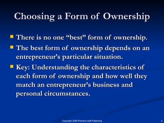 Choosing a Form of Ownership There is no one “best” form of ownership. The best form of ownership depends on an entrepreneur’s particular situation. Key: Understanding the characteristics of each form of ownership and how well they match an entrepreneur’s business and personal circumstances.  