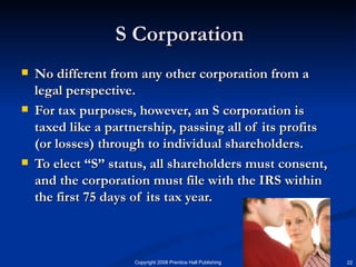 S Corporation No different from any other corporation from a legal perspective. For tax purposes, however, an S corporation is taxed like a partnership, passing all of its profits (or losses) through to individual shareholders. To elect “S” status, all shareholders must consent, and the corporation must file with the IRS within the first 75 days of its tax year. 