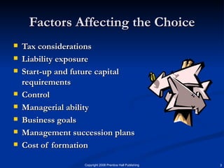 Factors Affecting the Choice Tax considerations Liability exposure Start-up and future capital requirements Control Managerial ability Business goals Management succession plans Cost of formation 