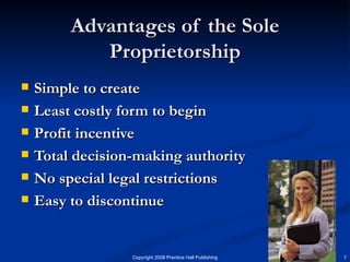 Advantages of the Sole Proprietorship Simple to create Least costly form to begin Profit incentive Total decision-making authority No special legal restrictions Easy to discontinue 