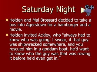 Holden and Mal Brossard decided to take a bus into Agerstown for a hamburger and a movie.  Holden invited Ackley, who “always had to know who was going. I swear, if that guy was shipwrecked somewhere, and you rescued him in a goddam boat, he'd want to know who the guy was that was rowing it before he'd even get in.”  Saturday Night 
