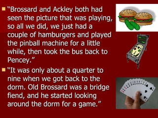 “ Brossard and Ackley both had seen the picture that was playing, so all we did, we just had a couple of hamburgers and played the pinball machine for a little while, then took the bus back to Pencey.”  “ It was only about a quarter to nine when we got back to the dorm. Old Brossard was a bridge fiend, and he started looking around the dorm for a game.”  