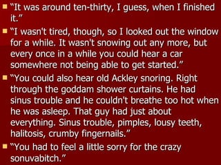 “ It was around ten-thirty, I guess, when I finished it.”  “ I wasn't tired, though, so I looked out the window for a while. It wasn't snowing out any more, but every once in a while you could hear a car somewhere not being able to get started.” “ You could also hear old Ackley snoring. Right through the goddam shower curtains. He had sinus trouble and he couldn't breathe too hot when he was asleep. That guy had just about everything. Sinus trouble, pimples, lousy teeth, halitosis, crumby fingernails.”  “ You had to feel a little sorry for the crazy sonuvabitch.”   