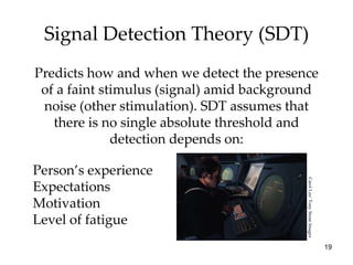 Signal Detection Theory (SDT) Predicts how and when we detect the presence of a faint stimulus (signal) amid background noise (other stimulation). SDT assumes that there is no single absolute threshold and detection depends on: Person’s experience Expectations Motivation Level of fatigue Carol Lee/ Tony Stone Images 