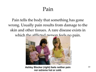 Pain Pain tells the body that something has gone wrong. Usually pain results from damage to the skin and other tissues. A rare disease exists in which the afflicted person feels no pain. Ashley Blocker (right) feels neither pain nor extreme hot or cold. AP Photo/ Stephen Morton 