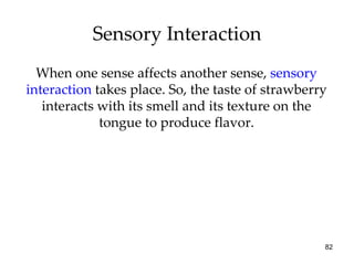 Sensory Interaction When one sense affects another sense,  sensory interaction  takes place. So, the taste of strawberry interacts with its smell and its texture on the tongue to produce flavor. 