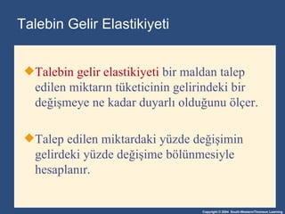Talebin Gelir Elastikiyeti Talebin gelir elastikiyeti  bir maldan talep edilen miktarın tüketicinin gelirindeki bir değişmeye ne kadar duyarlı olduğunu ölçer .  Talep edilen miktardaki yüzde değişimin gelirdeki yüzde değişime bölünmesiyle hesaplanır . 