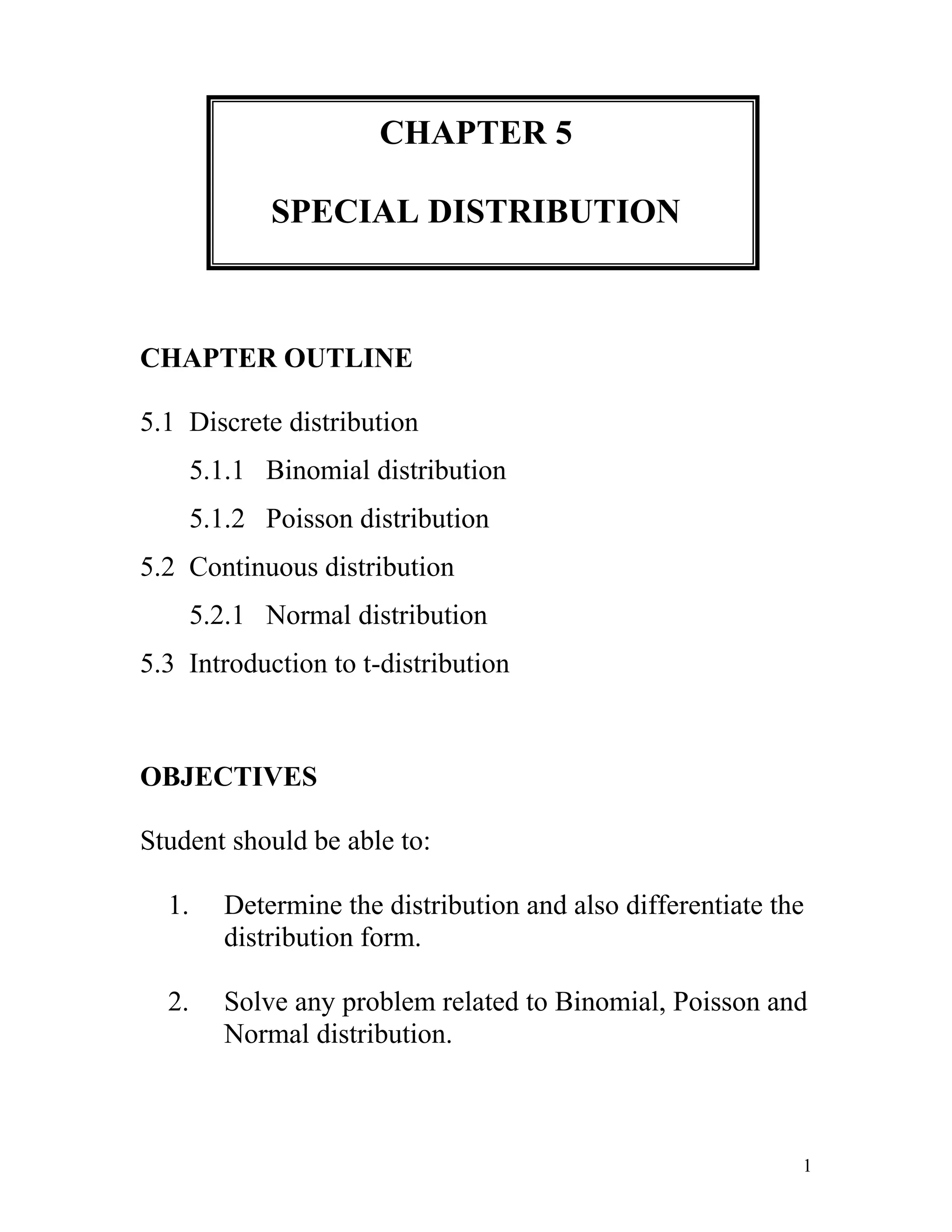 CHAPTER 5SPECIAL DISTRIBUTIONCHAPTER OUTLINE5.1  Discrete distribution       5.1.1   Binomial distribution       5.1.2   Poisson distribution5.2  Continuous distribution       5.2.1   Normal distribution5.3  Introduction to t-distribution OBJECTIVESStudent should be able to:Determine the distribution and also differentiate the distribution form.Solve any problem related to Binomial, Poisson and Normal distribution.5.1DISCRETE DISTRIBUTIONConsist of the values a random variable can assume and the corresponding probabilities of the values.The probabilities are determined theoretically or by observation.5.1.1BINOMIAL DISTRIBUTIONBinomial Distribution – the outcomes of a binomial experiment and the corresponding probabilities of these outcomes.It is applied to find the probability that an outcome will occur x times in n performances of experiment.For example: The probability of a defective laptop manufactured at a firm is 0.05 in a random sample of ten.The probability of 8 packages will not arrive at its destination.To apply the binomial probability distribution, the random variable x must be a discrete dichotomous random variable.Each repetition of the experiment must result in one of two possible outcomes.Conditional of a Binomial ExperimentEach trial can have only two outcomes or outcomes that can be reduced to two outcomes. These outcomes can be considered as either success or failure.There must be a fixed number of trials.The outcomes of each trial must be independent of each other. In other words, the outcome of one trial does not affect the outcome of another trial.The probability of success is denoted by p and that of failure by q, and p + q=1. The probabilities p and q remain constant for each trial.Note:The success does not mean that the corresponding outcome is considered favorable or desirable and vice versaThe outcome to which the question refers is called a success; the outcome to which it does not refer is called a failure.A.Calculating Binomial Probabilities by Using Binomial FormulaFor a binomial experiment, the probability of exactly x successes in n trials is given by the binomial formula:P(x) = nCx px qn-xWhere;n = the total number of trialsp = probability of successq = 1-p = probability of failurex = number of successes in n trialsn-x = number of failures in n trialsExample 1:Compute the probabilities of X successes, using the binomial formula.a. n= 6, X= 3, p=0.03b. n= 4, X= 2, p=0.18Solution: a. P(x=3) = 6C3(0.03)3(1-0.03)6-3  = 6C3(0.03)3(0.97)3 = 0.0005b. P(x=2) = Example 2:A survey found that one out five Malaysian says he or she has visited a doctor in any given month. If 10 people are selected at random, find the probability that exactly 3 will have visited a doctor last month.Solution:In this case, n = 10, x = 3, p = 1/5 and q = 4/5.P(x=3) = 10C3(1/5)3(4/5)7   = 0.2013Exercise 1:1.A burglar alarm system has 6 fail-safe components. The probability of each failing is 0.05. Find these probabilities:Exactly 3 will failLess than 2 will failNone will fail2. A survey from Teenage Research Unlimited found that 30% of teenage consumers receive their spending money from part-time jobs. If 5 teenagers are selected at random, find the probability that at least 3 of them will have part-time jobs.R. H Bruskin Associates Market Research found that 40% of Americans do not think that having a college education is important to succeed in the business world. If a random sample of five American is selected, find these probabilities.Exactly two people will agree with that statement.At  most three people will agree with that statementAt least two people will agree with that statement Fewer than three people will agree with that statement.It was found that 60% of American victims of health care fraud are senior citizens. If 10 victims are randomly selected, find the probability that exactly 3 are senior citizens.B.Using the Table of Binomial ProbabilitiesThe probabilities for a binomial experiment can also be read from the table of binomial probabilities.For any number of trials n:The binomial probability distribution is symmetric if p = 0.5The binomial probability distribution is skewed to the right if p is less than 0.5The binomial probability distribution is skewed to the left if p is greater than 0.50172085From the table also, it is easier to calculate various from of binomial distribution such as:EquallyP(X = x)  = P(X ≤ x) - P(X ≤ x - 1)At mostP(X ≤ x)  = P(X ≤ x) (directly from the table)Less thanP(X  x)  = 1 – P(X ≤ x)From x1 to x2P(x1 ≤ X ≤ x2) = P(X ≤ x2) - P(X ≤ x1 - 1)Between x1 and x2P(x1Example 3: Compute the probability of X successes using the Binomial Table.n=2, p=0.30, X=1n=4, p=0.45, X=3Solution:a. P(X=1) =  P(X ≤ 1) - P(X ≤ 0)                  =  0.9100 – 0.4900                 =  0.4200b. P(X =3) =  Example 4:25% of all VCR manufactured by a large electronics company are defective.  A quality control inspector randomly selects three VCRs from the production line.  What is the probability that,exactly one of these three VCRs is defective.at least two of these VCRs are defective.c) three of these VCRs are defective.Solution:p = 0.25, q = 1 – 0.25 = 0.75, n = 3  P(X=1) =  P(X ≤ 1) - P(X ≤ 0)                  =  0.8438 – 0.4219                 =  0.4219P(X≥2) = 1 – P(X ≤ 1)     = 1 – 0.8438     = 0.1562    c) P(X = 3) = P(X  3) – P(X  2)                       = 1.000 – 0.9844                       = 0.0156Exercise 2:1.If 65% of the people in a community use the gym facilities in one year, find these probabilities for a sample of 10 people.Exactly four people use the gym facilities.At least six people not use the gym facilities.2. In a poll of 12 to 18 year old females conducted by Harris Interactive for the Gillette Company, 40% of the young female said that they expected the US to have a female president within 10 years.  Supposed a random sample of 15 females from this age group selected.  Find the probabilities that of young female in this sample who expect a female president within 10 years is;at least 9at most 56 to 9in between 4 and 8less than 43. In a Gallup Survey, 40% of the people interviewed were unaware that maintaining a healthy weight could reduce the risk of stroke. If 15 people are selected at random, find the probability that at least 9 are unaware that maintaining a proper weight could reduce the risk of stroke.C.Mean and Standard Deviation of the Binomial DistributionThe mean, variance and standard deviation of a binomial distribution are:    Mean =  = npVariance = 2 = npqStandard deviation =  = npqWhere;n = the total number of trialsp = probability of successq = 1-p = probability of failureExample 5:Find the mean, variance and standard deviation for each of the values of n and p when the conditions for the binomial distribution are met.n=100, p=0.75n=300, p=0.3Solution:a.  = np = 100(0.75) = 75       2 = npq = 100(0.75)(0.25) = 18.75     = npq = 18.75 = 4.33b . Example 6:The Statistical Bulletin published by Metropolitan Life Insurance Co. reported that 2% of all American births result in twins. If a random sample of 8000 births is taken, find the mean, variance and standard deviation of the number of births that would result in twins.Solution: = np = 8000(0.02) = 1602 = npq = 8000(0.02)(0.98) = 156.8 = npq = 156.8 = 12.520Exercise 3:1.It has been reported that 83% of federal government employees use e-mail. If sample of 200 federal government employees is selected, find the mean, variance and standard deviation of the number who use e-mail.2. A survey found that 25% of Malaysian watch movie at the cinema. Find the mean, variance and standard deviation of the number of individuals who watch movie at the cinema if a random sample of 1000 Malaysian is selected at the Bintang Walk.1.5.2POISSON DISTRIBUTIONDerived from the French mathematician Simeon D. Poisson.A discrete probability distribution that is useful when n is large and p is small and when the independent variables occur over a period of time or given area or volume. Conditional to apply the Poisson Probability Distributionx is a discrete random variableThe occurrences are randomThe occurrences are independentThe following examples show the application of the Poisson probability distribution.The number of accidents that occur on a highway given during a one-week period.The number of customers entering a grocery store during a one-hour interval.The number of television sets sold at a department store during a given week.The number of typing errors per page.A certain type of fabric made contains an average 0.5 defects per 500 yards.A.Poisson Probability Distribution FormulaAccording to the Poisson probability distribution, the probability of x occurrences in an interval is:Where; :  mean number of occurrences in that intervale :  approximately 2.7183Example 7:Find each probability P(X; ), using the Poisson formulaP(5;4)P(2;4)Solution:a. P(X=5) = e-4(45)/5! = 0.1563b. P(X=2) = Example 8:If there are 200 typographical errors randomly distributed in a 500-page manuscript, find the probability that a given page contains exactly three errors.Solution:Find the number  of errors: = 200/500 = 0.4 (error per page)                                   = 0.0072Exercise 4:1.On average a household receives 2 telemarketing phone calls per week. Using the Poisson distribution formula, find the probability that a randomly selected household receives: exactly six telemarketing phone calls during a given week.less than three telemarketing phone calls in one month. 2. A washing machine in a LaundryMat breaks down an average of three times per month. Using the Poisson probability distribution formula, find the probability that this machine will haveexactly two break downs per monthat most one break down per monthno break downs in 2 monthsIn an airport between 1900 and 2000 hours, the number of airplane that land follows a Poisson distribution with mean 0.9 per five minutes interval. Find the probability that the number of plane that land is:one or less between 1900 and 1905 hoursmore than three between 1915 and 1930 hoursC.Using the Table of Poisson ProbabilitiesThe probabilities for a Poisson distribution can also be read from the table of Poisson probabilities.49530154305EquallyP(X = x)  = P(X ≤ x) - P(X ≤ x - 1)At mostP(X ≤ x)  = P(X ≤ x) (directly from the table)Less thanP(X  x)  = 1 – P(X ≤ x)From x1 to x2P(x1 ≤ X ≤ x2) = P(X ≤ x2) - P(X ≤ x1 - 1)Between x1 and x2P(x1Example 9:Find the probability P(X; ); using Poisson tableP(10;7)P(9;8)Solution:a) P(X = 10) = P(X  10) – P(X  9)     = 0.9015 – 0.8305     = 0.0710b) P(X = 9) = Example 10:A sales firm receives on average three calls per hour on its toll-free number. For any given hour, find the probability that it will receive the following: at most 3 calls at least 3 calls five or more calls between 1 to 4 calls in 2 hoursSolution: = 3 calls per houra) P(X  3) = 0.6472b) P(X  3) = 1 – P(X  2)                   = 1 – 0.4232                   = 0.5768c) P(X  5) = 1 – P(X  4)                   = 1 – 0.8153                   = 0.1847 = 6 calls in 2 hoursd) P(1                        = 0.2851 – 0.0174                        = 0.2677Exercise 5:1. An average of 4.8 customers comes to Malaysia Savings and Loan every half hour. Find the probability that during a given hour, the number of customer will come isexactly two at most 2nonemore than 5 in one hourSports Score Jay receives, on average, eight calls per hour requesting the latest sports score. The distribution is Poisson in nature. For any randomly selected hour, find the probability that the company will receiveat least eight callsthree or more callsat most seven calls.D.Mean and Standard Deviation of the Poisson DistributionMean,  = Variance, 2 = Standard Deviation,  = Example 11:An auto salesperson sells an average of 0.9 cars per day. Find the mean, variance and standard deviation of cars sold per day by this salesperson.Solution: =  = 0.92 =  = 0.9 =  = 0.9 = 0.9487Example 12:An insurance salesperson sells an average of 1.4 policies per day.Find the probability that this salesperson will sell no insurance policy on a certain day.Find the mean, variance and standard deviation of the probability this salesperson will sell the policies per day.Solution:    = 1.4 policies per day    a) P(X = 0) = P(X  0)                      = 0.2466   b)  =  = 1.42 =  = 1.4 =  = 1.4 = 1.1832Example 13:Assuming that the number of accidents that occur in a certain company in a week has a Poisson distribution with a standard deviation of 1.4. Determine:the mean number of accidents that occur in a weekthe probability that in a week, there are no accidents.Solution: = 1.4 accidents a)   = 2 = (1.4)2                 = 1.96 b) P ( X = 0) = e-1.96 (1.96)0/0!                      = 0.14085.2CONTINUOUS DISTRIBUTIONIn Chapter 4, we defined a continuous random variable as a random variable whose values are not countable.A continuous random variable can assume any value over an interval or intervals.Because the number of values contained in any interval is infinite, the possible number of values that a continuous random variable can assume is also infinite.Example of continuous random variables:The life of battery, heights of people, time taken to complete an examination, amount of milk in a gallon, weights of babies, prices of houses.The probability distribution of continuous random variable has two characteristics:The probability that x assumes a value in any interval lies in the range 0 to 1. (Figure 1)80010011430         Figure 1: Area under a curve between two points.The total probability of all the (mutually exclusive) intervals within which x can assume a value is 1.0. (Figure 2)68580017780                         Figure 2: Total area under a probability distribution.5.2.1NORMAL DISTRIBUTIONThe normal distribution is the most important and most widely used among all of probability distributions.A large number of phenomena in the real world are normally distributed either exactly or approximately.The normal probability distribution or the normal curve is a bell-shaped (symmetric) curve.Its mean is denoted by  while its standard deviation is denoted by . (Figure 3)45720047625        Figure 3: Normal distribution with mean;  and standard deviation; .A plotted normal probability distribution will gives a bell-shaped curve which can be illustrated likes:The total area under the curve is 1.0.5715006350The curve is symmetric about the mean.5715001270The two tails of the curve extend indefinitely which means that the curve never touch x- axis.5715002749555.2.1.1THE STANDARD NORMAL DISTRIBUTIONIs a normal distribution with  = 0 and  = 1.The value under the curve indicates the proportion of area in each section. (example figure 2; pg: 27)The units for the standard normal distribution curve are denoted by z and called the z values or z scores. The z value or z score is actually the number of standard deviation that a particular x value is away from the mean.The area under a standard normal distribution curve is used to solve practical application problems such as:finding the % of adult woman whose height is between 5 feet 4 inches and 5 feet 7 inches.A.Finding areas under the standard normal distribution curve571500240030The standard normal distribution table lists the areas under the standard normal curve to the left of z-values from –3.49 to 3.49.Although the z-values on the left side of the mean are negative, the area under the curve is always positive.Example 14:Find the area under the standard normal curve to the left of z = 1.95Solution:022860457200200660Note: z = 1.95 can be interpreted as area to the left of 1.95.P(z P(z The probability that a continuous random variable assumes a single value is zero. Therefore, P(z = 1.95) = 0.Exercise 7:Find the area under the standard normal curve:To the left of z = 1.56To the left of z = -2.87To the right of z = 2.45To the right of z = -1.32From z = 0.85 to z = 1.95Between z = -2.15 and z=1.67Solution:0     1.56To the left of z = 1.56P(z To the left of z = -2.87 0       2.45   To the right of z = 2.45P(z > 2.45) = 1 - P(z                    =  1 - 0.9929                          =  0.0071To the right of z = -1.32 0.85     1.95           From z = 0.85 to z = 1.95P(0.85  z  1.95)= P(z  1.95) – P(z  0.85)= 0.9744 – 0.8023 = 0.1721Between z = -2.15 and z = 1.67B.Converting an x Value to a z ValueFor a normal variable x, a particular value of x can be converted to its corresponding z value by using the formula:z = X -        where  and  are the mean and standard deviation of the normal distribution of x, respectively.Remember!The z value for the mean of a normal distribution is always zero.Example 14:Let x be a continuous random variable that has a normal distribution with a mean of 50 and a standard deviation of 10. Convert the following x values to z values.a)55b) 35Solution:For the given normal distribution,  = 50 and  =10a)   The z value for x = 55 is computes as follows:z =  X -   =  55 – 50  =  0.50       10b)    z  =  35 – 50  =  -1.5                    10Example 15:Let x be a continuous random variable that is normally distributed with a mean of 65 and a standard deviation of 15. Find the probability that x can assumes a value:a)less than 43b)greater than 74c)between 56 and 71Solution:a)  P(X                                                          =  P(z                                       15                     =  P(z                      =  0.0708b)  P(X > 74)  =  P(z > 74 – 65)                                         15                      =  P(z > 0.6)                      =  1 – P(z                       =  1 – 0.7257                      =  0.2743c)  P(71                                            15                   15                               =  P(0.4                                =  P(z                                =  0.6554 – 0.2743                               =  0.3811       Exercise 6:1.Let x denote the time takes to run a road race.  Supposed x is approximately normally distributed with mean of 190 minutes and standard deviation of 21 minutes.  If one runner is selected at random, what is the probability that this runner will complete this road race?in less than 150 minutesin 205 to 245 minutes2.The mean number of hours a student spends on the computer is 3.1 hours per day. Assume the standard deviation is 0.5 hour. Find the percentage of students who spend less than 3.5 hours on the computer. Assume the variable is normally distributed.                             3.  The score of 6000 candidates in a certain examination are found to be approximately normal distributed with a mean of 55 and a standard deviation of 10:If a score of 75 or more is required for passing the distinction, estimate the number of grades with distinction.Calculate the probability that a candidate selected at random has a score between 45 and 65.INTRODUCTION TO t-DISTRIBUTIONThe t distribution is very similar to the standardized normal distribution.Both distributions are bell-shaped and symmetrical.However, the t distribution has more area in the tails and less in the center than does the standardized normal distribution.This is because  is unknown and S is used to estimate it.Because the value of  is uncertain, the values of t that are observed will be more variable than for Z.Standard normalt distribution for 5 degrees of freedomAs the number of degrees of freedom increases, the t distribution gradually approaches the standardized normal distribution until the two are virtually identical.This happens because S becomes a better estimate of  as the sample size gets larger.With a sample size of about 120 or more, S estimates  precisely enough that there is little difference between the t and Z distributions.For this reason, most statisticians use Z instead of t when the sample size is greater than 120. EXERCISES10 % of the bulbs produced by a factory are defective. A sample of 5 bulbs is selected randomly and tested for defect. Find the probability thattwo bulbs are defectiveat least one bulb is defective In a university, 20 percent of the students fail the statistic test. If 20 students from the university are interviewed, what is the probability of getting:less than 3 students who fail the testmore than 3 students who fail the testexactly 4 students who fail the testA financial institution in Kuala Lumpur has offer a job as a risk analyst. For the minimum qualification, the applicant must seats for writing test. Based on the management experience, 40% of the applicants will pass the test and qualified for the interview session. There are 20 applicants who have applied for the jobs. Find the probability that there are more than 50% applicants will pass the test.An Elementary Statistic class has 75 members. If there is a 12% absentee rate per class meeting, find the mean, variance and standard deviation of the number of students who will be absent from each class.Before an umbrella leaves the factory, it is given a quality control check. The probability that an umbrella contains zero, one or two defects is 0.88, 0.08 and 0.04 respectively. In a sample of 16 umbrellas, find the probability that:9 will have no defect4 will have one defect3 will have two defectEn. Rostam is a credit officer at the Trust Bank. Based on his experience, he estimates that an average he will receive the loan application in a week is 3 applications. Find the probability that:he receives none loan application in a weekhe receives 2 until 5 loan applications in a weekat least 5 loan applications he receives in 14 days.A bookstore owner examines 5 books from each lot of 25 to check for missing pages. If he finds at least two books with missing pages, the entire lot is returned. If indeed, there are five books with missing pages, find the probability  that the lot will be returned.The numbers of customers who enter shop ABC independent of one another and at random intervals follow a Poisson distribution with an average rate 42 customers per hour. Find the probability that:no customer enter the shop during a particular 1 minutes intervalat least 4 customers enter the shop during a particular 5 minutes intervalbetween 2 and 6 customers enter the shop during a particular 10-minute interval.One research has been conducted by Student’s Affair Department of Menara University regarding about the PNGK that had been obtained by final semester student for 2002/2203 session. The outcome of the research showed that the PNGK of the student is normal distributed with mean is 2.80 and standard deviation is 0.40. If one final semester student has been selected at random; Calculate the probability that the student gets PNGK from 2.00 until 3.00 Find the percentage that the student gets PNGK less than 2.00Calculate the probability that the student gets PNGK at least 3.00 Calculate the probability that the student gets PNGK more than 3.70 (first class honors). If the university has 1000 final semester student, find the number of first class honors student. 10. Encik Ahmad works as a lawyer at his own law firm which situated at Bandar Kenangan. He drives his car to go to his workplace and return back to his house everyday. The return estimated time taken to his working place is normal distributed with mean 24 minutes and standard deviation is 3.8 minutes.Calculate the probability of estimated time taken by Encik Ahmad to go to his workplace and return back to his house at least half and hour.Find the probability of estimated time taken by Encik Ahmad to go to his workplace and return back to his house from 20 minutes until 25 minutesFind the percentage that the estimated time taken by Encik Ahmad to go to his workplace and return back to his house is more than 25 minutes.Find the probability of estimated time taken by Encik Ahmad to go to his workplace and return back to his house is less than 10 minutes.The average electric bill in a residential area is RM 72 for a month of April. The standard deviation is RM 6. If the amounts of the electric bills are normally distributed, find the probability that the mean of the bill for 15 residents will be less than RM 75.Average waiting time for the customer at the bank counter to receive the service is 3.5 minutes and the standard deviation is 1.0 minutes. If 35 customers have been selected at random, what is the probability waiting time from 3.0 minutes until 4.0 minutes? Then, explain your answer. Assume X is timing for a runner to finish his 2 km run. Given X is normally distributed with mean 15 minutes and standard deviation is 3 minutes. If one runner is selected at random, find the probability that the runner can finish his 2km run in time;Less than 13 minutesNot more than 16 minutesWithin 14 minutes and 17 minutes.Given the systolic blood pressure for the obesity group has mean 132 mmHg and standard deviation 8 mmHg. Assume the variable normally distributed, find the probability an obese person that has been selected at random have a systolic blood pressure:More than 130 mmHg.Less than 140 mmHg.Between 131 mmHg and 136 mmHg.15. The number of passenger for domestic flight from Alor Setar to Kuala Lumpur is normally distributed with mean 80 and standard deviation 12. If one domestic flight is selected at random, find the probability the flight have:less than 90 passengersat least 75 passengersbetween 79 to 95 passengers