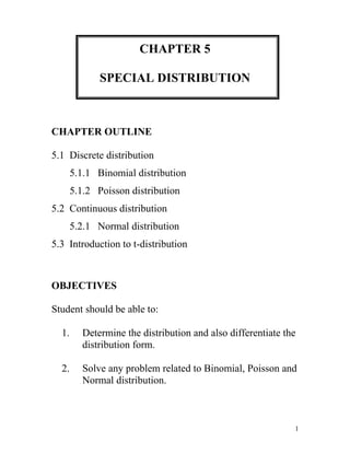 CHAPTER 5 SPECIAL DISTRIBUTION CHAPTER OUTLINE 5.1  Discrete distribution        5.1.1   Binomial distribution        5.1.2   Poisson distribution 5.2  Continuous distribution        5.2.1   Normal distribution 5.3  Introduction to t-distribution   OBJECTIVES Student should be able to: Determine the distribution and also differentiate the distribution form. Solve any problem related to Binomial, Poisson and Normal distribution. 5.1DISCRETE DISTRIBUTION Consist of the values a random variable can assume and the corresponding probabilities of the values. The probabilities are determined theoretically or by observation. 5.1.1BINOMIAL DISTRIBUTION Binomial Distribution – the outcomes of a binomial experiment and the corresponding probabilities of these outcomes. It is applied to find the probability that an outcome will occur x times in n performances of experiment. For example:  The probability of a defective laptop manufactured at a firm is 0.05 in a random sample of ten. The probability of 8 packages will not arrive at its destination. To apply the binomial probability distribution, the random variable x must be a discrete dichotomous random variable. Each repetition of the experiment must result in one of two possible outcomes. Conditional of a Binomial Experiment Each trial can have only two outcomes or outcomes that can be reduced to two outcomes. These outcomes can be considered as either success or failure. There must be a fixed number of trials. The outcomes of each trial must be independent of each other. In other words, the outcome of one trial does not affect the outcome of another trial. The probability of success is denoted by p and that of failure by q, and p + q=1. The probabilities p and q remain constant for each trial. Note:The success does not mean that the corresponding outcome is considered favorable or desirable and vice versaThe outcome to which the question refers is called a success; the outcome to which it does not refer is called a failure. A.Calculating Binomial Probabilities by Using Binomial Formula For a binomial experiment, the probability of exactly x successes in n trials is given by the binomial formula: P(x) = nCx px qn-x Where; n = the total number of trials p = probability of success q = 1-p = probability of failure x = number of successes in n trials n-x = number of failures in n trials Example 1: Compute the probabilities of X successes, using the binomial formula. a. n= 6, X= 3, p=0.03 b. n= 4, X= 2, p=0.18 Solution:  a. P(x=3) = 6C3(0.03)3(1-0.03)6-3   = 6C3(0.03)3(0.97)3  = 0.0005 b. P(x=2) =  Example 2: A survey found that one out five Malaysian says he or she has visited a doctor in any given month. If 10 people are selected at random, find the probability that exactly 3 will have visited a doctor last month. Solution: In this case, n = 10, x = 3, p = 1/5 and q = 4/5. P(x=3) = 10C3(1/5)3(4/5)7    = 0.2013 Exercise 1: 1.A burglar alarm system has 6 fail-safe components. The probability of each failing is 0.05. Find these probabilities: Exactly 3 will fail Less than 2 will fail None will fail 2. A survey from Teenage Research Unlimited found that 30% of teenage consumers receive their spending money from part-time jobs. If 5 teenagers are selected at random, find the probability that at least 3 of them will have part-time jobs. R. H Bruskin Associates Market Research found that 40% of Americans do not think that having a college education is important to succeed in the business world. If a random sample of five American is selected, find these probabilities. Exactly two people will agree with that statement. At  most three people will agree with that statement At least two people will agree with that statement  Fewer than three people will agree with that statement. It was found that 60% of American victims of health care fraud are senior citizens. If 10 victims are randomly selected, find the probability that exactly 3 are senior citizens. B.Using the Table of Binomial Probabilities The probabilities for a binomial experiment can also be read from the table of binomial probabilities. For any number of trials n: The binomial probability distribution is symmetric if p = 0.5 The binomial probability distribution is skewed to the right if p is less than 0.5 The binomial probability distribution is skewed to the left if p is greater than 0.5 0172085 From the table also, it is easier to calculate various from of binomial distribution such as: EquallyP(X = x)  = P(X ≤ x) - P(X ≤ x - 1)At mostP(X ≤ x)  = P(X ≤ x) (directly from the table)Less thanP(X < x)  = P(X ≤ x - 1) At leastP(X ≥ x)  = 1 –  P(X ≤ x - 1)Greater thanP(X > x)  = 1 – P(X ≤ x)From x1 to x2P(x1 ≤ X ≤ x2) = P(X ≤ x2) - P(X ≤ x1 - 1)Between x1 and x2P(x1,[object Object]