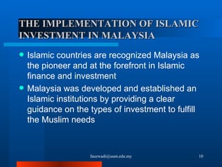 THE IMPLEMENTATION OF ISLAMIC INVESTMENT IN MALAYSIA Islamic countries are recognized Malaysia as the pioneer and at the forefront in Islamic finance and investment  Malaysia was developed and established an Islamic institutions by providing a clear guidance on the types of investment to fulfill the Muslim needs [email_address] 