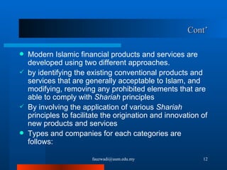 Cont’ Modern Islamic financial products and services are developed using two different approaches.  by identifying the existing conventional products and services that are generally acceptable to Islam, and modifying, removing any prohibited elements that are able to comply with  Shariah  principles By involving the application of various  Shariah  principles to facilitate the origination and innovation of new products and services Types and companies for each categories are follows: [email_address] 