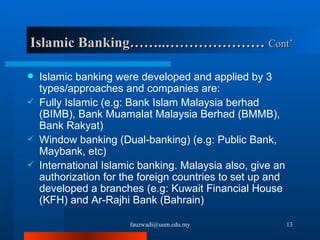 Islamic Banking……..…………………  Cont’ Islamic banking were developed and applied by 3 types/approaches and companies are: Fully Islamic (e.g: Bank Islam Malaysia berhad (BIMB), Bank Muamalat Malaysia Berhad (BMMB), Bank Rakyat) Window banking (Dual-banking) (e.g: Public Bank, Maybank, etc)  International Islamic banking. Malaysia also, give an authorization for the foreign countries to set up and developed a branches (e.g: Kuwait Financial House (KFH) and Ar-Rajhi Bank (Bahrain) [email_address] 
