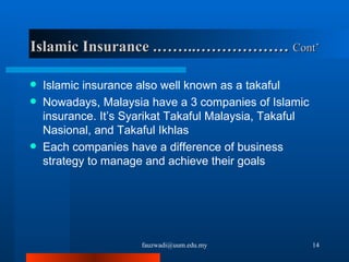 Islamic Insurance .……..………………  Cont’   Islamic insurance also well known as a takaful Nowadays, Malaysia have a 3 companies of Islamic insurance. It’s Syarikat Takaful Malaysia, Takaful Nasional, and Takaful Ikhlas Each companies have a difference of business strategy to manage and achieve their goals   [email_address] 