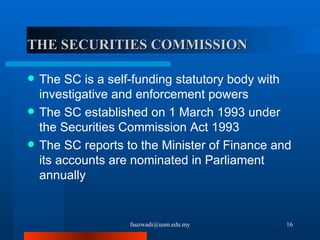 THE SECURITIES COMMISSION   The SC is a self-funding statutory body with investigative and enforcement powers The SC established on 1 March 1993 under the Securities Commission Act 1993 The SC reports to the Minister of Finance and its accounts are nominated in Parliament annually [email_address] 