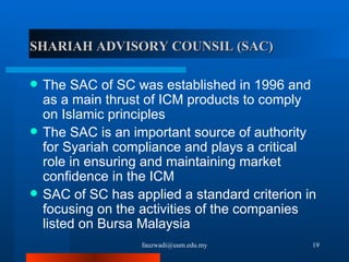 SHARIAH ADVISORY COUNSIL (SAC) The SAC of SC was established in 1996 and as a main thrust of ICM products to comply on Islamic principles  The SAC is an important source of authority for Syariah compliance and plays a critical role in ensuring and maintaining market confidence in the ICM SAC of SC has applied a standard criterion in focusing on the activities of the companies listed on Bursa Malaysia [email_address] 