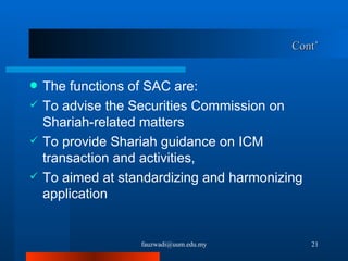 Cont’ The functions of SAC are: To advise the Securities Commission on Shariah-related matters To provide Shariah guidance on ICM transaction and activities,  To aimed at standardizing and harmonizing application [email_address] 