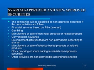 SYARIAH-APPROVED AND NON-APPROVED SECURITIES The companies will be classified as non-approved securities if the core activities are follow : Financial services based on Riba (interest) Gambling Manufacture or sale of non-halal products or related products Conventional insurance Entertainment activities that are non-permissible according to shariah Manufacture or sale of tobacco-based products or related products Stock brocking or share trading in shariah non-approves securities Other activities are non-permissible according to shariah [email_address] 
