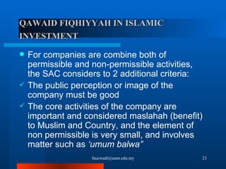 QAWAID FIQHIYYAH   IN ISLAMIC INVESTMENT   For companies are combine both of permissible and non-permissible activities, the SAC considers to 2 additional criteria: The public perception or image of the company must be good The core activities of the company are important and considered maslahah (benefit) to Muslim and Country, and the element of non permissible is very small, and involves matter such as  ‘umum balwa” [email_address] 
